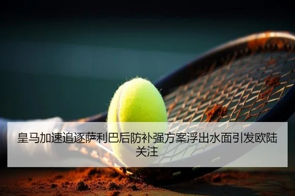 皇马加速追逐萨利巴后防补强方案浮出水面引发欧陆关注