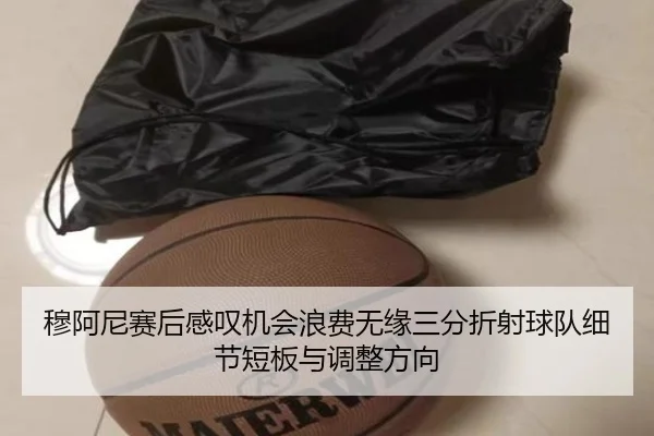 穆阿尼赛后感叹机会浪费无缘三分折射球队细节短板与调整方向